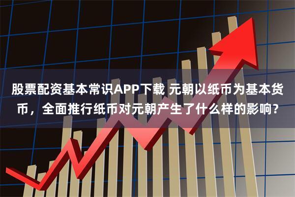 股票配资基本常识APP下载 元朝以纸币为基本货币，全面推行纸币对元朝产生了什么样的影响？