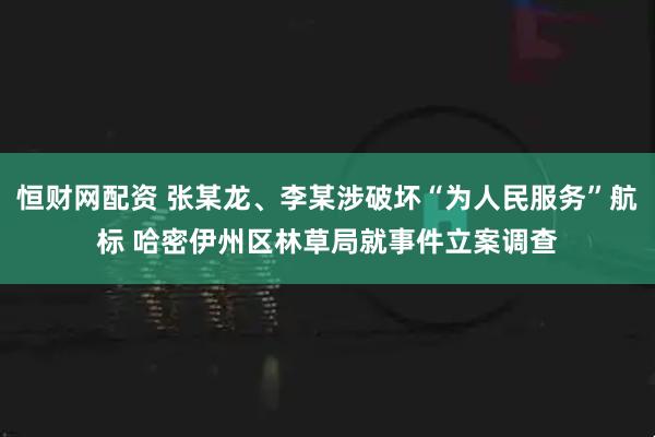 恒财网配资 张某龙、李某涉破坏“为人民服务”航标 哈密伊州区林草局就事件立案调查