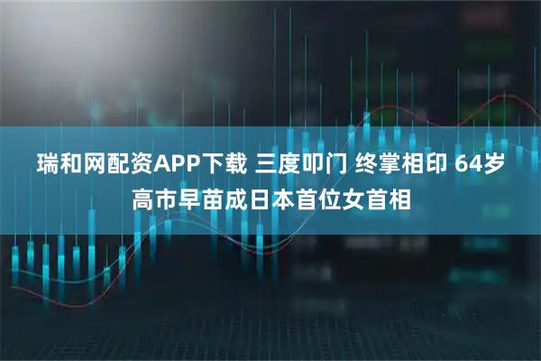 瑞和网配资APP下载 三度叩门 终掌相印 64岁高市早苗成日本首位女首相