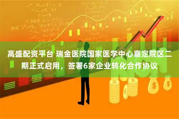 高盛配资平台 瑞金医院国家医学中心嘉定院区二期正式启用，签署6家企业转化合作协议