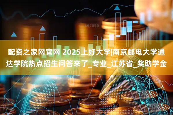 配资之家网官网 2025上好大学|南京邮电大学通达学院热点招生问答来了_专业_江苏省_奖助学金