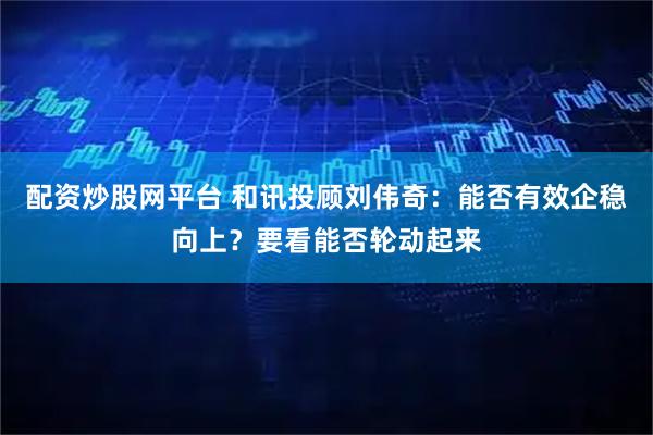 配资炒股网平台 和讯投顾刘伟奇：能否有效企稳向上？要看能否轮动起来