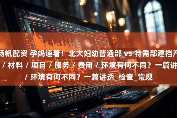 杨帆配资 孕妈速看！北大妇幼普通部 vs 特需部建档产检生产：条件 / 材料 / 项目 / 服务 / 费用 / 环境有何不同？一篇讲透_检查_常规