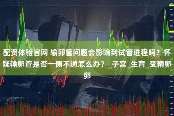 配资体验官网 输卵管问题会影响到试管进程吗？怀疑输卵管是否一侧不通怎么办？_子宫_生育_受精卵