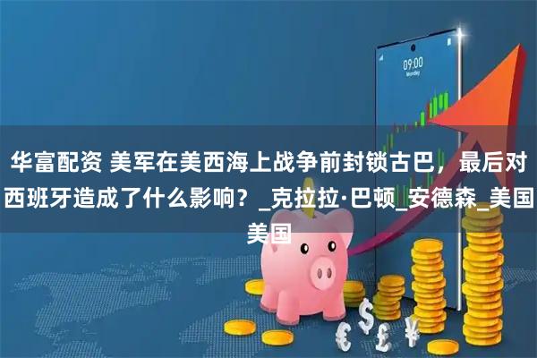 华富配资 美军在美西海上战争前封锁古巴，最后对西班牙造成了什么影响？_克拉拉·巴顿_安德森_美国