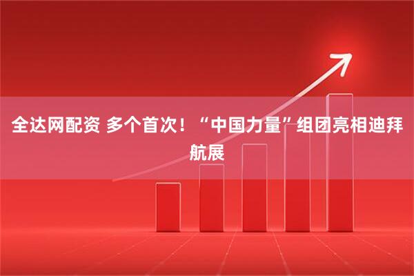 全达网配资 多个首次！“中国力量”组团亮相迪拜航展