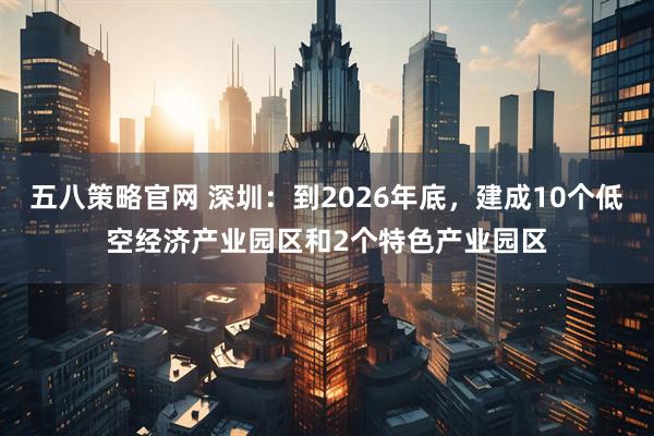 五八策略官网 深圳：到2026年底，建成10个低空经济产业园区和2个特色产业园区