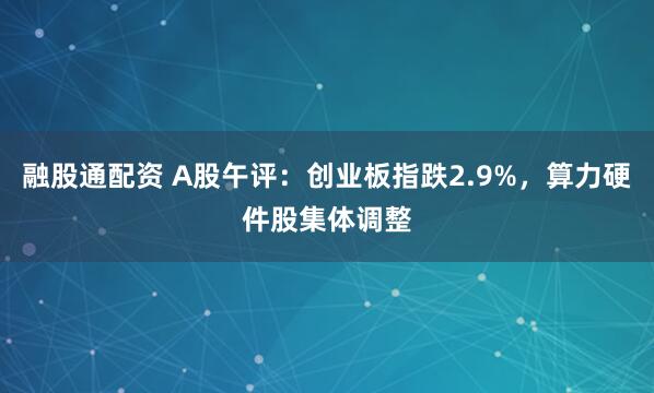 融股通配资 A股午评：创业板指跌2.9%，算力硬件股集体调整