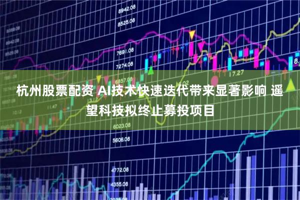 杭州股票配资 AI技术快速迭代带来显著影响 遥望科技拟终止募投项目