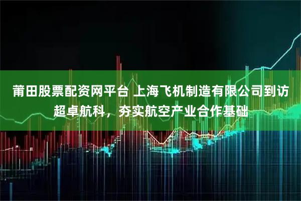 莆田股票配资网平台 上海飞机制造有限公司到访超卓航科，夯实航空产业合作基础