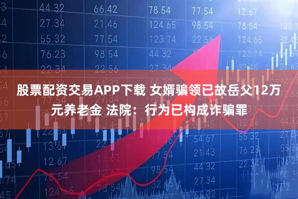 股票配资交易APP下载 女婿骗领已故岳父12万元养老金 法院：行为已构成诈骗罪