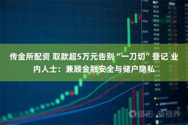 传金所配资 取款超5万元告别“一刀切”登记 业内人士：兼顾金融安全与储户隐私