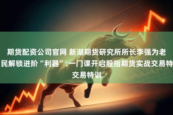 期货配资公司官网 新湖期货研究所所长李强为老股民解锁进阶“利器”:一门课开启股指期货实战交易特训