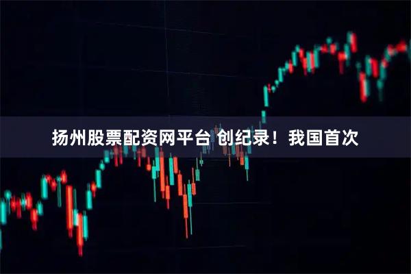 扬州股票配资网平台 创纪录！我国首次