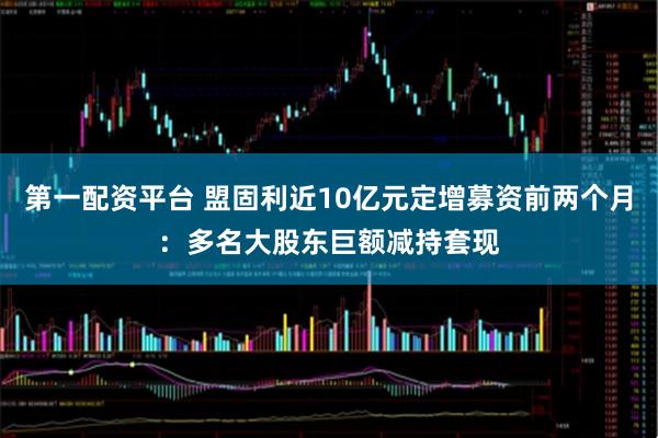 第一配资平台 盟固利近10亿元定增募资前两个月：多名大股东巨额减持套现