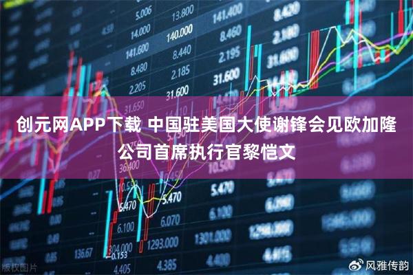 创元网APP下载 中国驻美国大使谢锋会见欧加隆公司首席执行官黎恺文