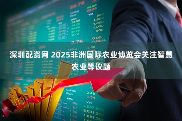 深圳配资网 2025非洲国际农业博览会关注智慧农业等议题