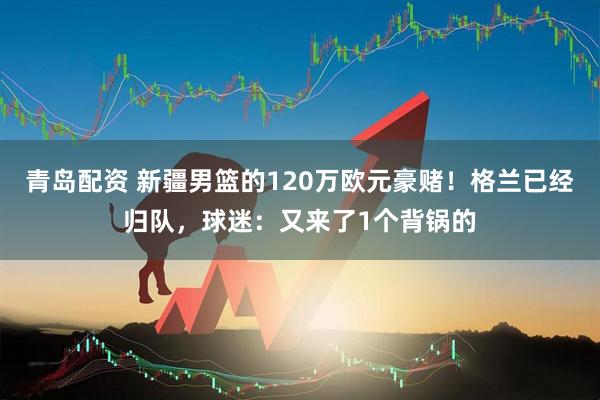 青岛配资 新疆男篮的120万欧元豪赌！格兰已经归队，球迷：又来了1个背锅的