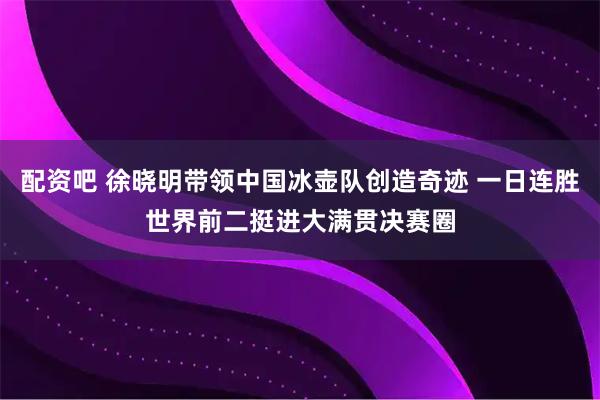 配资吧 徐晓明带领中国冰壶队创造奇迹 一日连胜世界前二挺进大满贯决赛圈