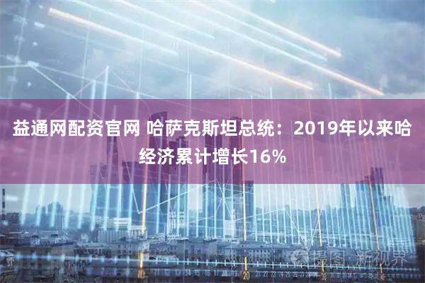 益通网配资官网 哈萨克斯坦总统：2019年以来哈经济累计增长16%