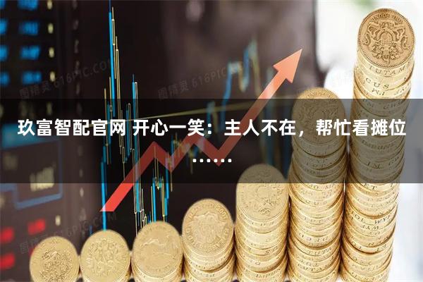 玖富智配官网 开心一笑：主人不在，帮忙看摊位……