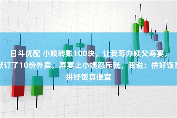 日斗优配 小姨转账100块，让我筹办姨父寿宴，我默默订了10份外卖，寿宴上小姨怒斥我，我说：拼好饭真便宜