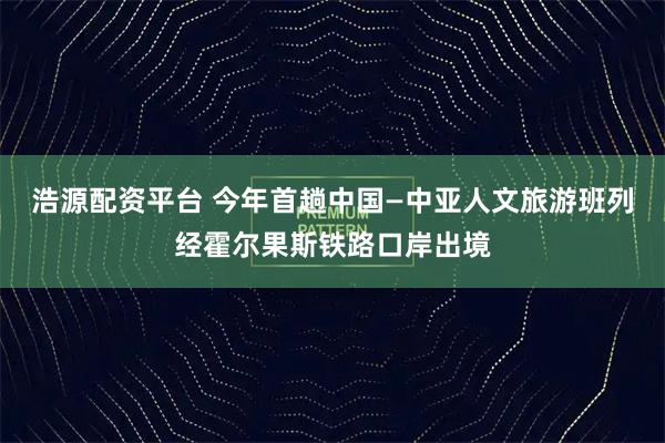 浩源配资平台 今年首趟中国—中亚人文旅游班列经霍尔果斯铁路口岸出境